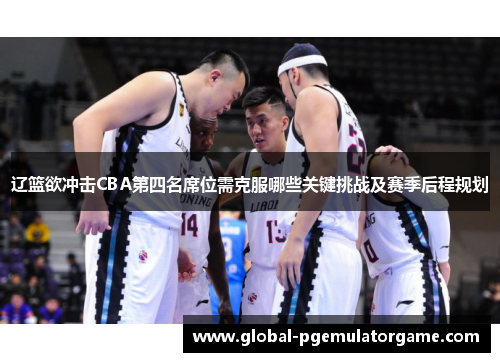 辽篮欲冲击CBA第四名席位需克服哪些关键挑战及赛季后程规划