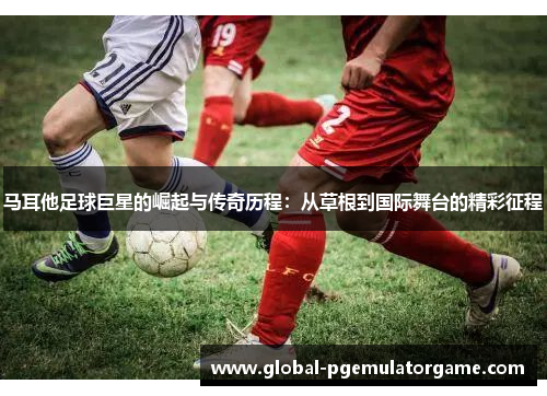 马耳他足球巨星的崛起与传奇历程：从草根到国际舞台的精彩征程