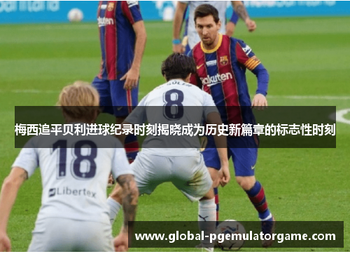 梅西追平贝利进球纪录时刻揭晓成为历史新篇章的标志性时刻 梅西追平贝利进球纪录时刻揭晓成为历史新篇章的标志性时刻