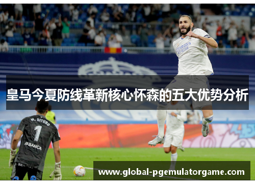 皇马今夏防线革新核心怀森的五大优势分析